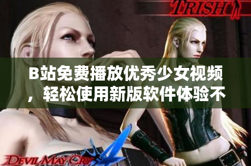B站免费播放优秀少女视频，轻松使用新版软件体验不一样的观看感受