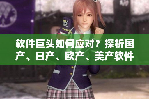 软件巨头如何应对？探析国产、日产、欧产、美产软件的竞争策略！