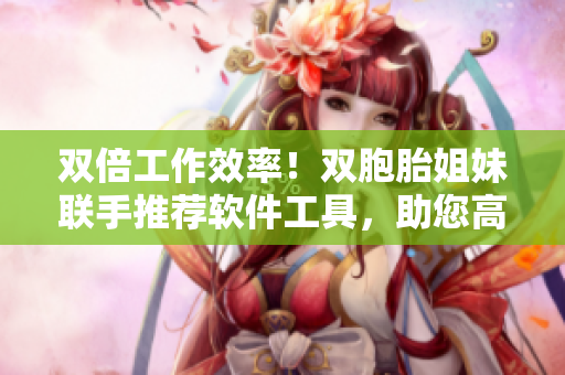 双倍工作效率！双胞胎姐妹联手推荐软件工具，助您高效编辑！
