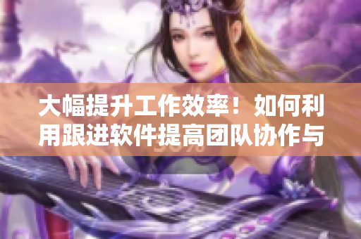 大幅提升工作效率！如何利用跟进软件提高团队协作与管理能力
