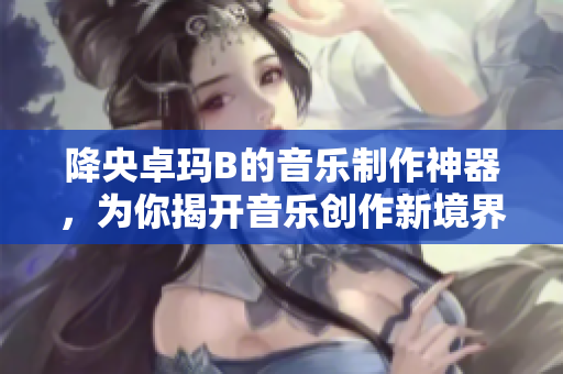 降央卓玛B的音乐制作神器，为你揭开音乐创作新境界