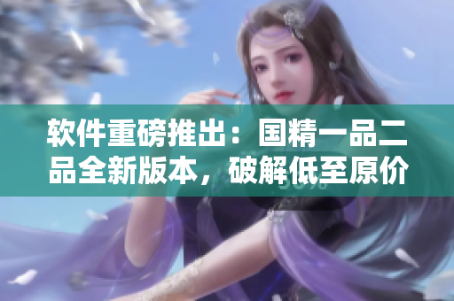 软件重磅推出：国精一品二品全新版本，破解低至原价八折！