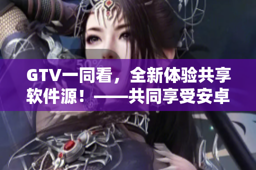 GTV一同看，全新体验共享软件源！——共同享受安卓应用精华！