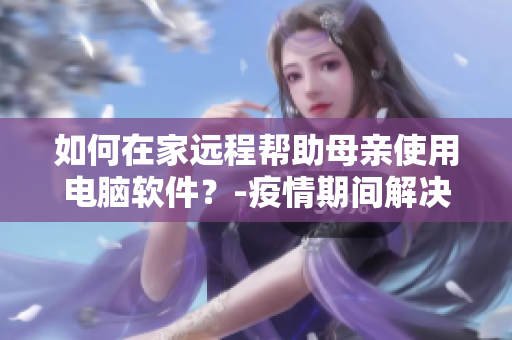 如何在家远程帮助母亲使用电脑软件？-疫情期间解决方法