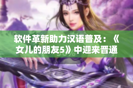 软件革新助力汉语普及：《女儿的朋友5》中迎来晋通话！
