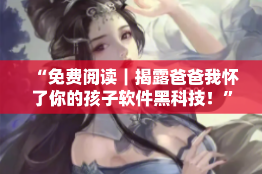 “免费阅读｜揭露爸爸我怀了你的孩子软件黑科技！”