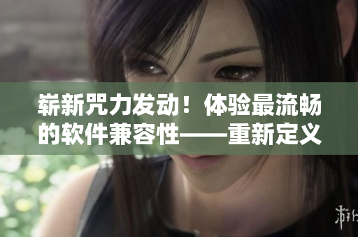 崭新咒力发动！体验最流畅的软件兼容性——重新定义软件技术