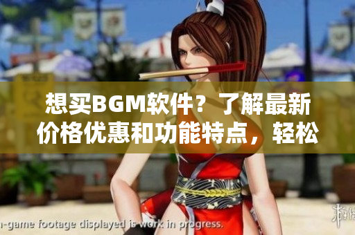 想买BGM软件？了解最新价格优惠和功能特点，轻松打造个性化背景音乐！