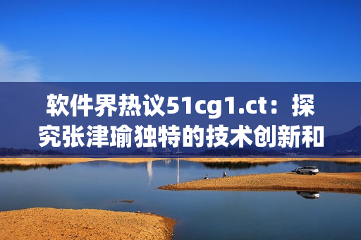 软件界热议51cg1.ct：探究张津瑜独特的技术创新和突破