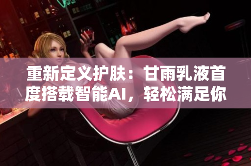 重新定义护肤：甘雨乳液首度搭载智能AI，轻松满足你的个性需求！