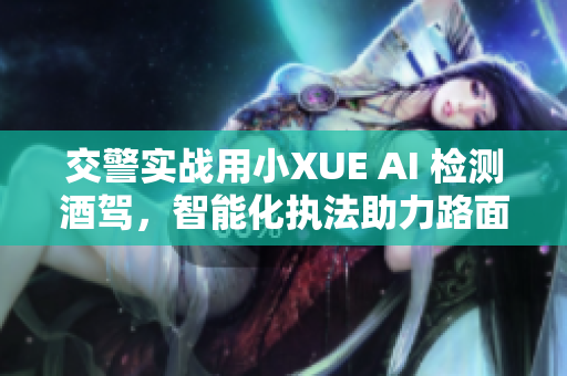 交警实战用小XUE AI 检测酒驾，智能化执法助力路面安全