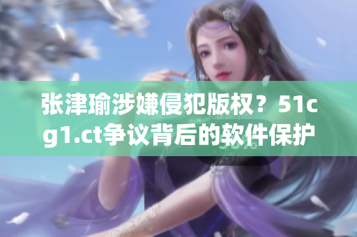 张津瑜涉嫌侵犯版权？51cg1.ct争议背后的软件保护问题