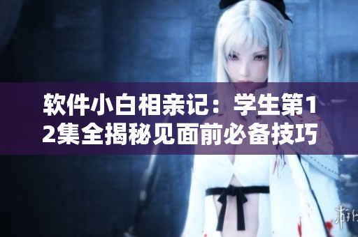 软件小白相亲记：学生第12集全揭秘见面前必备技巧与软件推荐