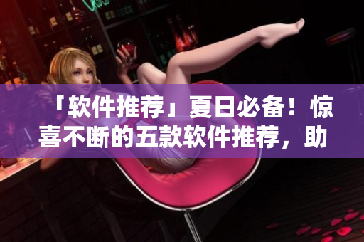 「软件推荐」夏日必备！惊喜不断的五款软件推荐，助你轻松应对炎炎夏日！