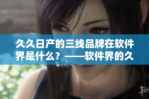 久久日产的三线品牌在软件界是什么？——软件界的久久日产三线品牌分析