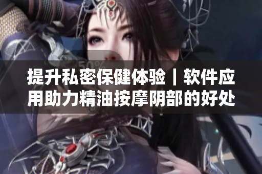 提升私密保健体验｜软件应用助力精油按摩阴部的好处和注意事项