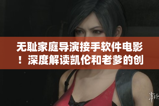 无耻家庭导演接手软件电影！深度解读凯伦和老爹的创意！