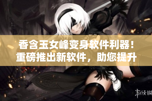 香含玉女峰变身软件利器！重磅推出新软件，助您提升工作效率！