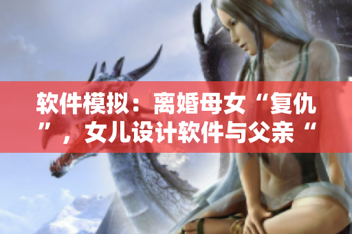 软件模拟：离婚母女“复仇”，女儿设计软件与父亲“过夫妻”？