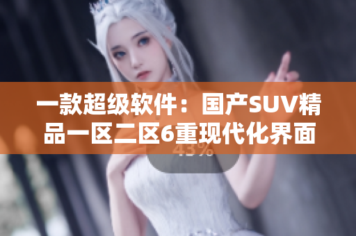 一款超级软件：国产SUV精品一区二区6重现代化界面