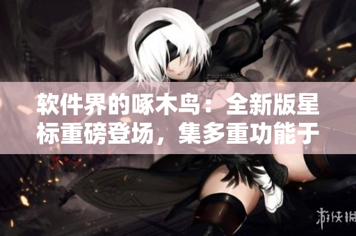 软件界的啄木鸟：全新版星标重磅登场，集多重功能于一身！