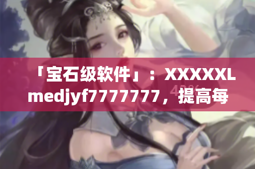 「宝石级软件」：XXXXXLmedjyf7777777，提高每日工作效率