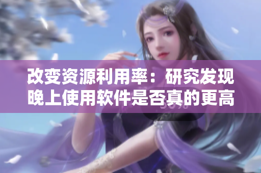 改变资源利用率：研究发现晚上使用软件是否真的更高效？
