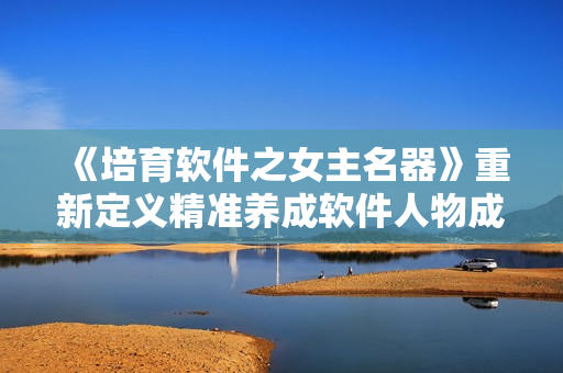 《培育软件之女主名器》重新定义精准养成软件人物成长之路