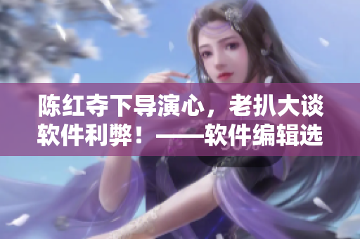 陈红夺下导演心，老扒大谈软件利弊！——软件编辑选编