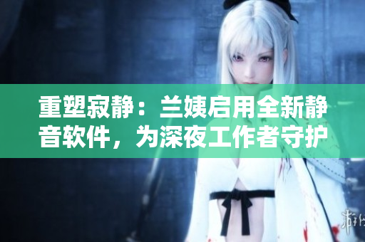 重塑寂静：兰姨启用全新静音软件，为深夜工作者守护安宁