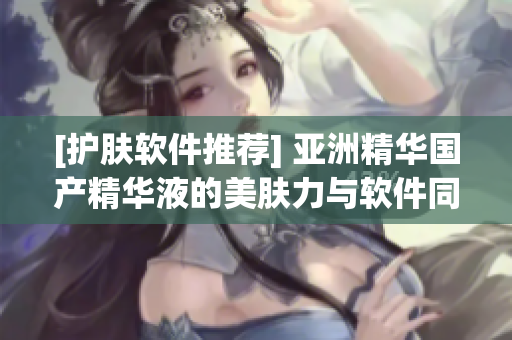 [护肤软件推荐] 亚洲精华国产精华液的美肤力与软件同步达到