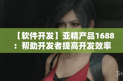 【软件开发】亚精产品1688：帮助开发者提高开发效率的全能工具