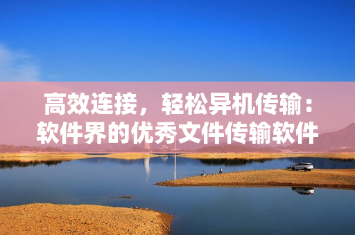高效连接，轻松异机传输：软件界的优秀文件传输软件推荐