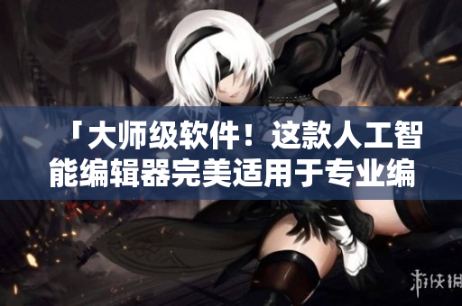 「大师级软件！这款人工智能编辑器完美适用于专业编写！」