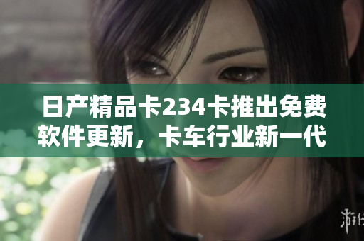 日产精品卡234卡推出免费软件更新，卡车行业新一代解决方案浮现