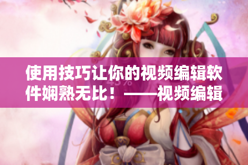 使用技巧让你的视频编辑软件娴熟无比！——视频编辑利器的操作技巧分享
