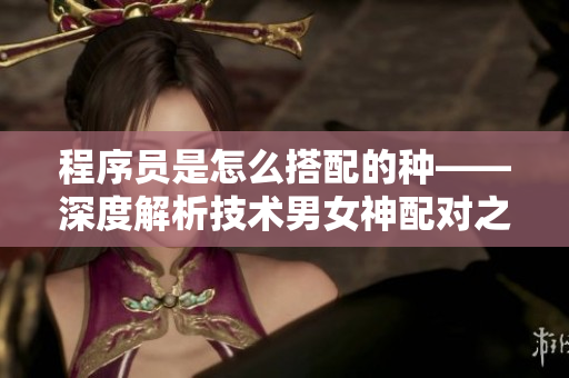程序员是怎么搭配的种——深度解析技术男女神配对之道