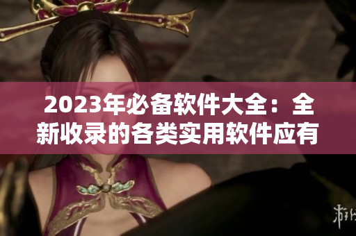 2023年必备软件大全：全新收录的各类实用软件应有尽有！