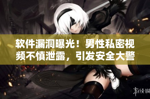 软件漏洞曝光！男性私密视频不慎泄露，引发安全大警示！
