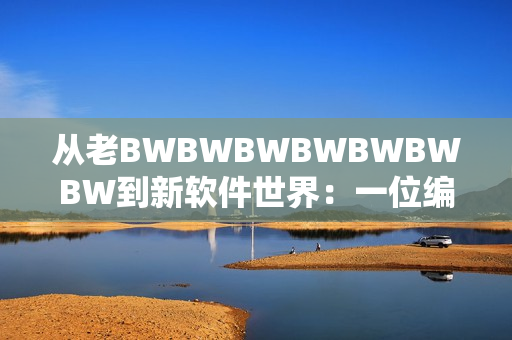 从老BWBWBWBWBWBWBW到新软件世界：一位编辑的见证与思考