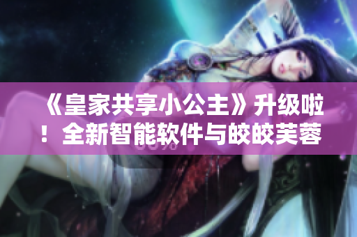 《皇家共享小公主》升级啦！全新智能软件与皎皎芙蓉的故事让您眼前一亮