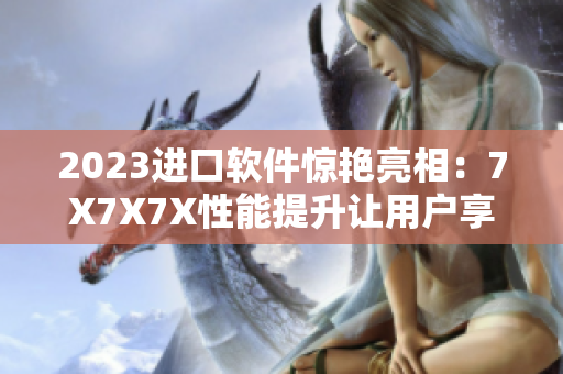 2023进口软件惊艳亮相：7X7X7X性能提升让用户享受无限可能