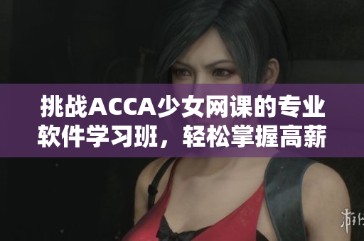 挑战ACCA少女网课的专业软件学习班，轻松掌握高薪就业技能！