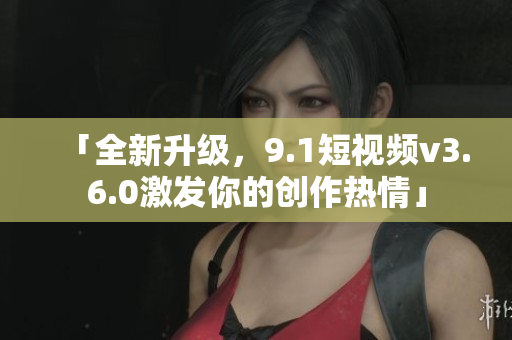 「全新升级，9.1短视频v3.6.0激发你的创作热情」
