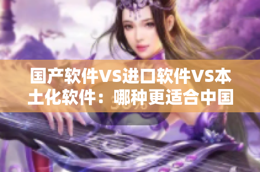 国产软件VS进口软件VS本土化软件：哪种更适合中国市场？