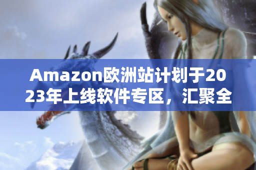Amazon欧洲站计划于2023年上线软件专区，汇聚全球软件资源
