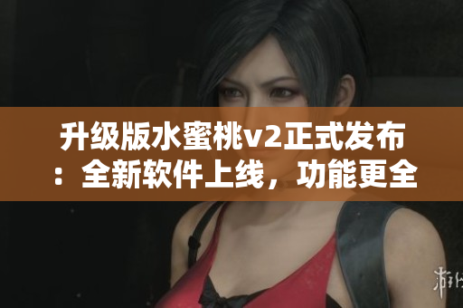 升级版水蜜桃v2正式发布：全新软件上线，功能更全面！