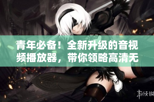 青年必备！全新升级的音视频播放器，带你领略高清无码视听体验