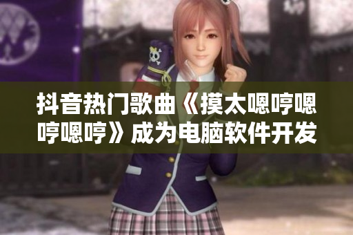 抖音热门歌曲《摸太嗯哼嗯哼嗯哼》成为电脑软件开发灵感源泉