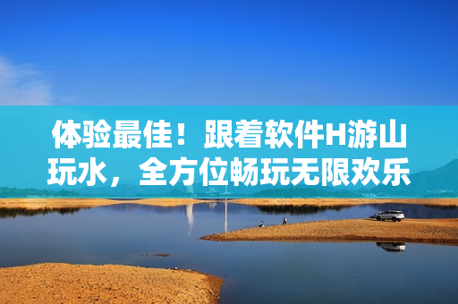 体验最佳！跟着软件H游山玩水，全方位畅玩无限欢乐
